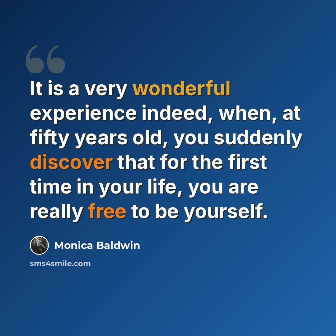 “It is a very wonderful experience indeed, when, at fifty years old, you suddenly discover that for the first time in your life, you are really free to be yourself.” quote by Monica Baldwin