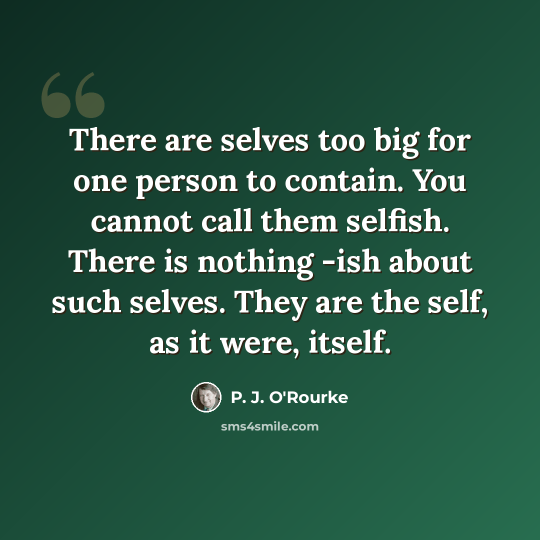 “There are selves too big for one person to contain. You cannot call them selfish. There is nothing -ish about such selves. They are the self, as it were, itself.” quote by P. J. O'Rourke