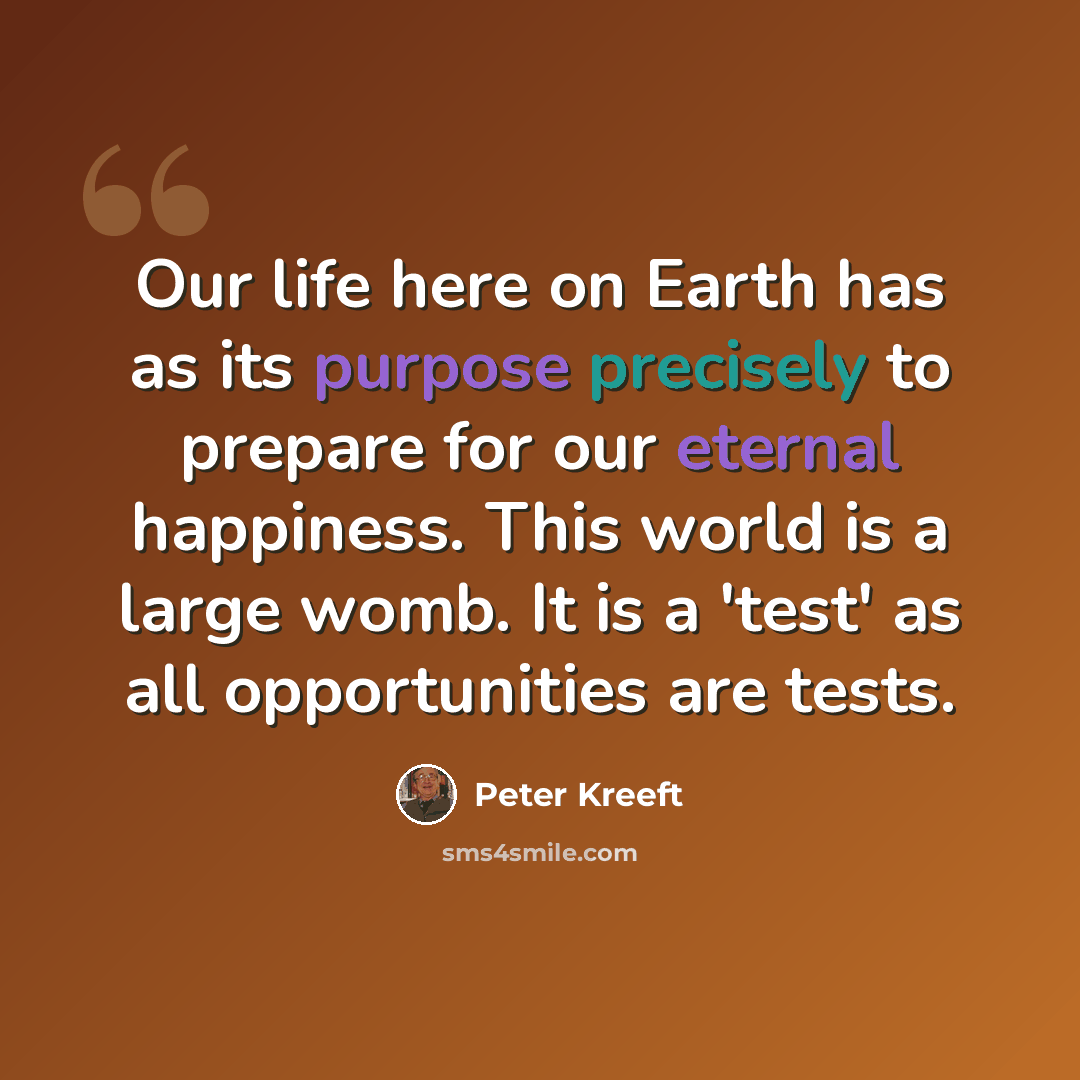 “Our life here on Earth has as its purpose precisely to prepare for our eternal happiness. This world is a large womb. It is a 'test' as all opportunities are tests.” quote by Peter Kreeft