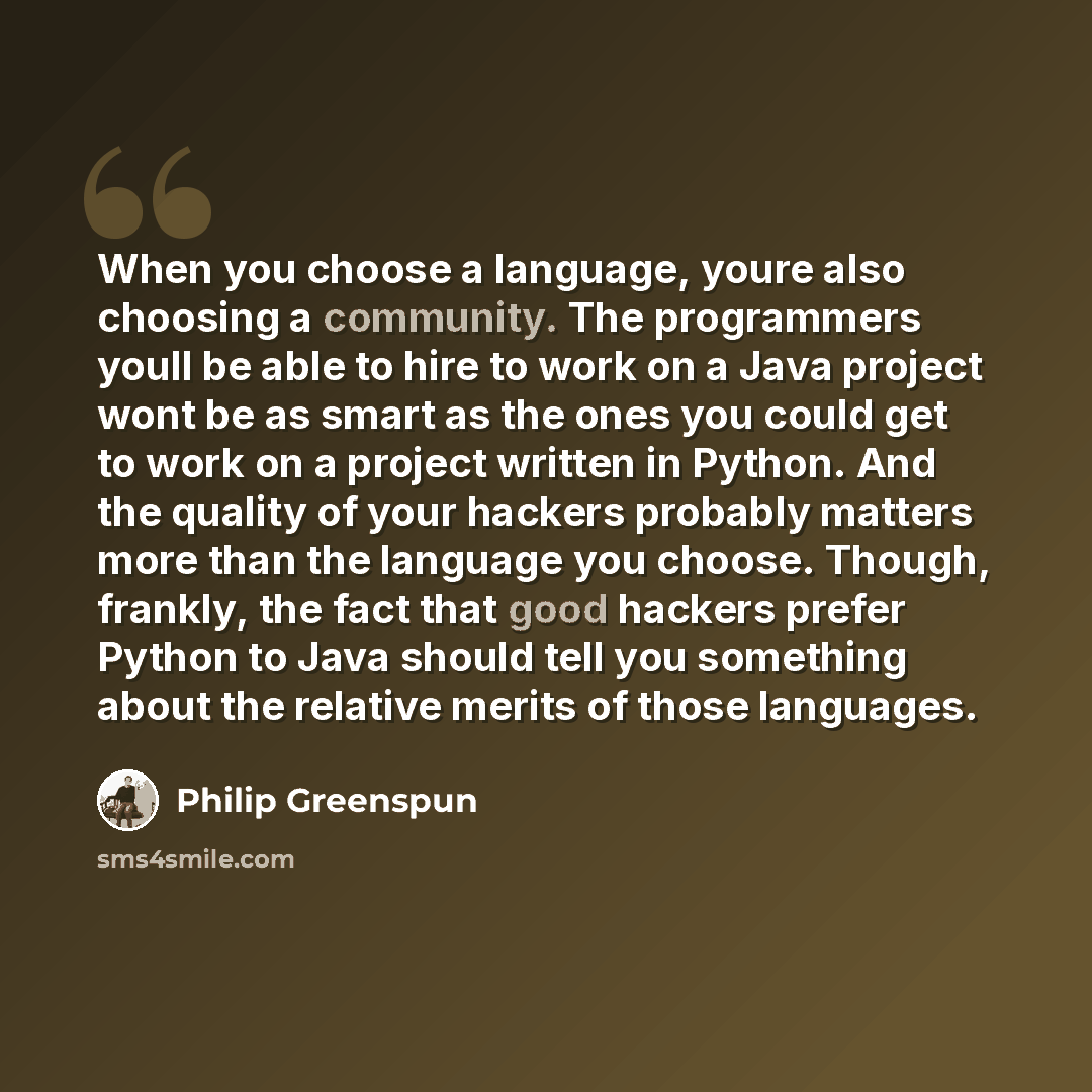 “When you choose a language, youre also choosing a community. The programmers youll be able to hire to work on a Java project wont be as smart as the ones you could get to work on a project written in Python. And the quality of your hackers probably matters more than the language you choose…” quote by Philip Greenspun