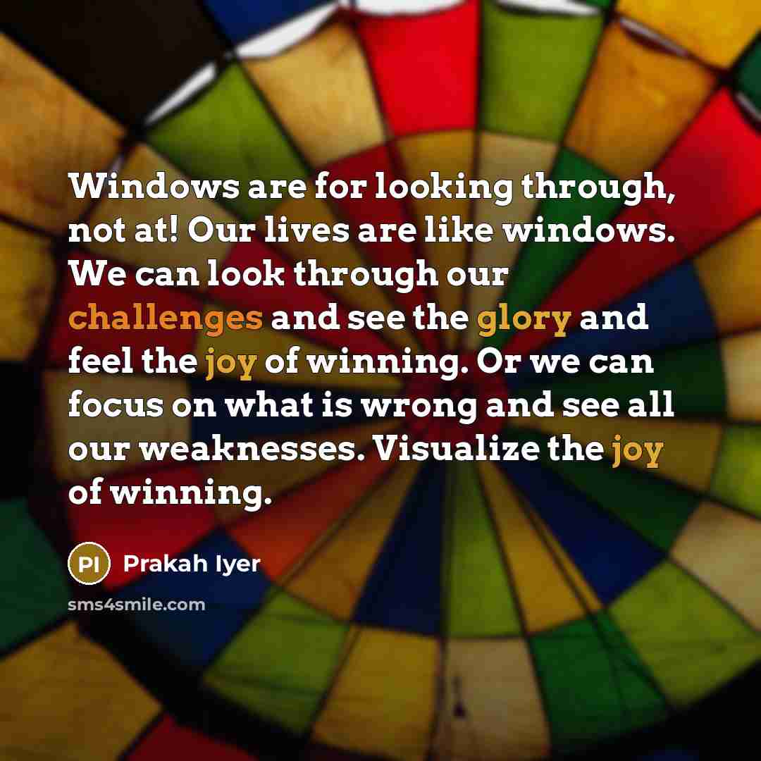 “Windows are for looking through, not at! Our lives are like windows. We can look through our challenges and see the glory and feel the joy of winning. Or we can focus on what is wrong and see all our weaknesses. Visualize the joy of winning.” quote by Prakah Iyer