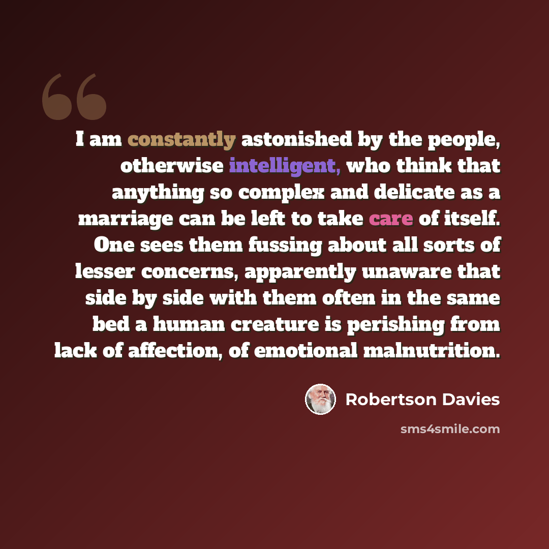 “I am constantly astonished by the people, otherwise intelligent, who think that anything so complex and delicate as a marriage can be left to take care of itself. One sees them fussing about all sorts of lesser concerns, apparently unaware that side by side with them often in the same bed a human…” quote by Robertson Davies