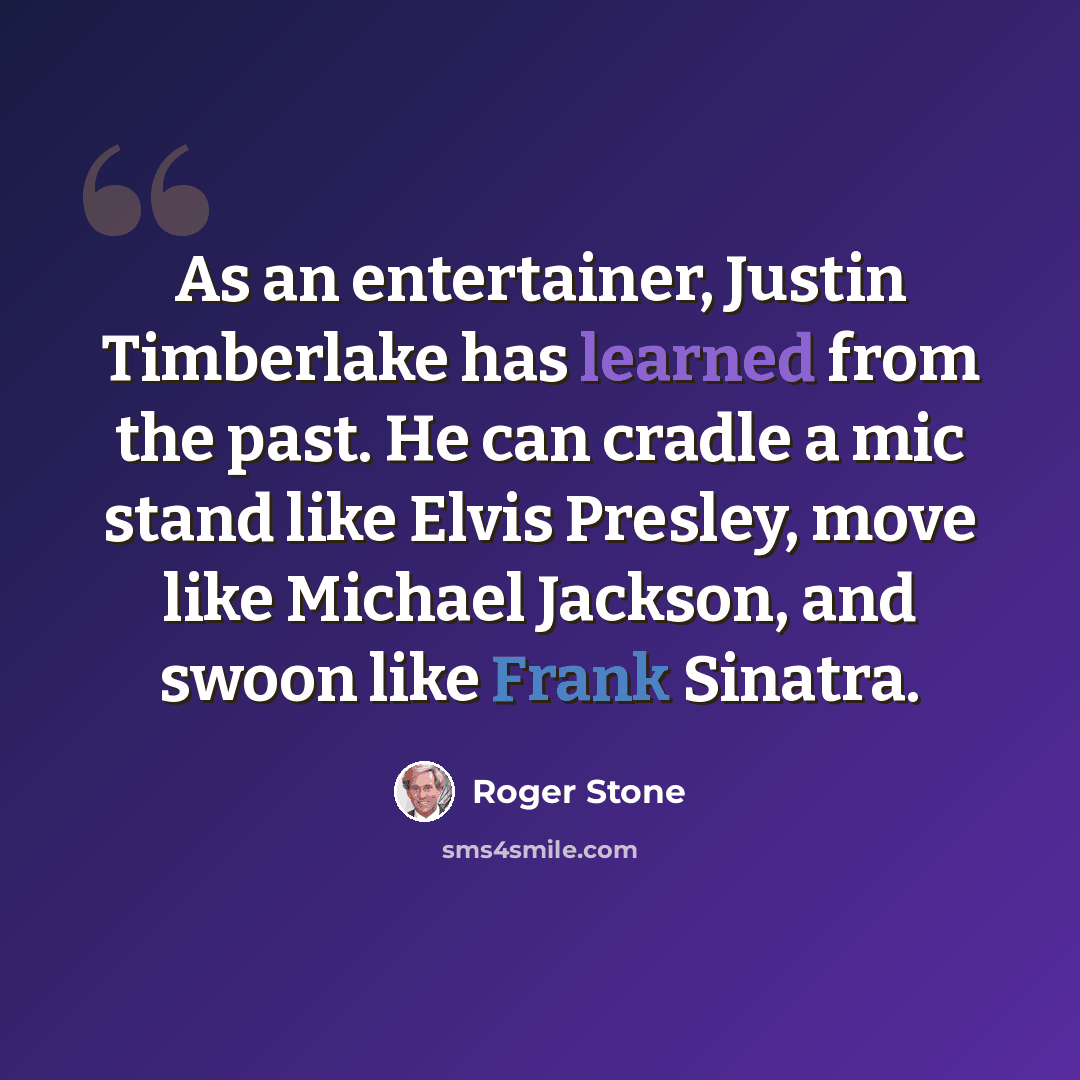 “As an entertainer, Justin Timberlake has learned from the past. He can cradle a mic stand like Elvis Presley, move like Michael Jackson, and swoon like Frank Sinatra.” quote by Roger Stone