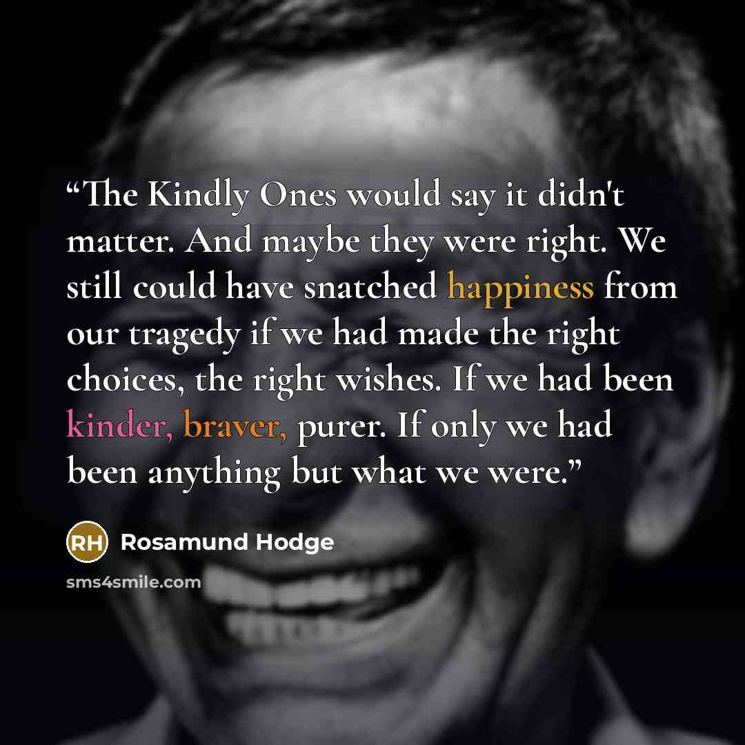 “The Kindly Ones would say it didn't matter. And maybe they were right. We still could have snatched happiness from our tragedy if we had made the right choices, the right wishes. If we had been kinder, braver, purer. If only we had been anything but what we were.” quote by Rosamund Hodge