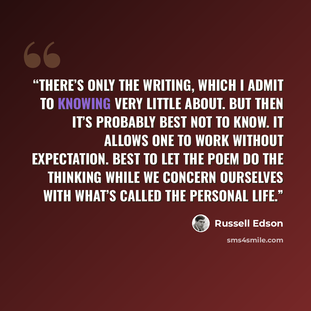 “There’s only the writing, which I admit to knowing very little about. But then it’s probably best not to know. It allows one to work without expectation. Best to let the poem do the thinking while we concern ourselves with what’s called the personal life.” quote by Russell Edson