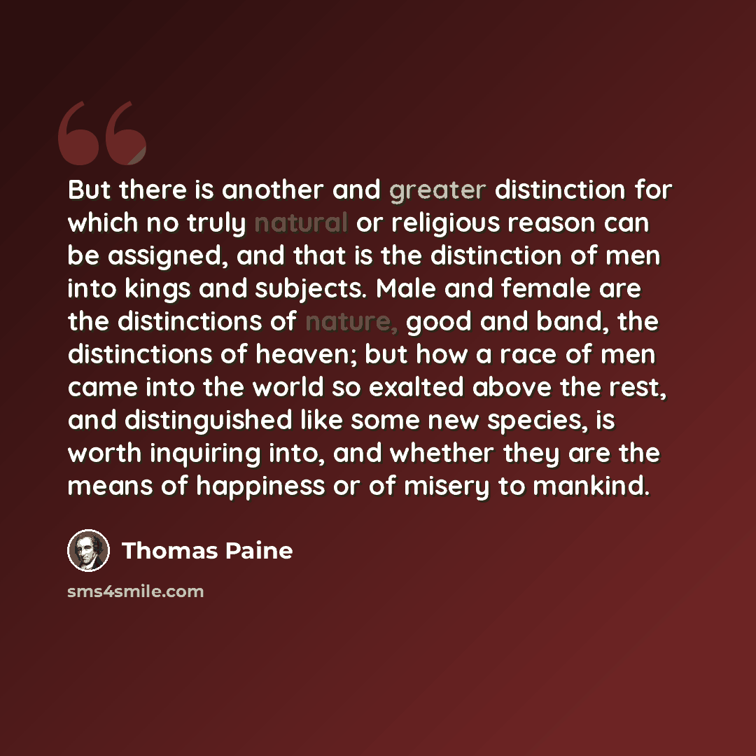 “But there is another and greater distinction for which no truly natural or religious reason can be assigned, and that is the distinction of men into kings and subjects. Male and female are the distinctions of nature, good and band, the distinctions of heaven; but how a race of men came into the…” quote by Thomas Paine