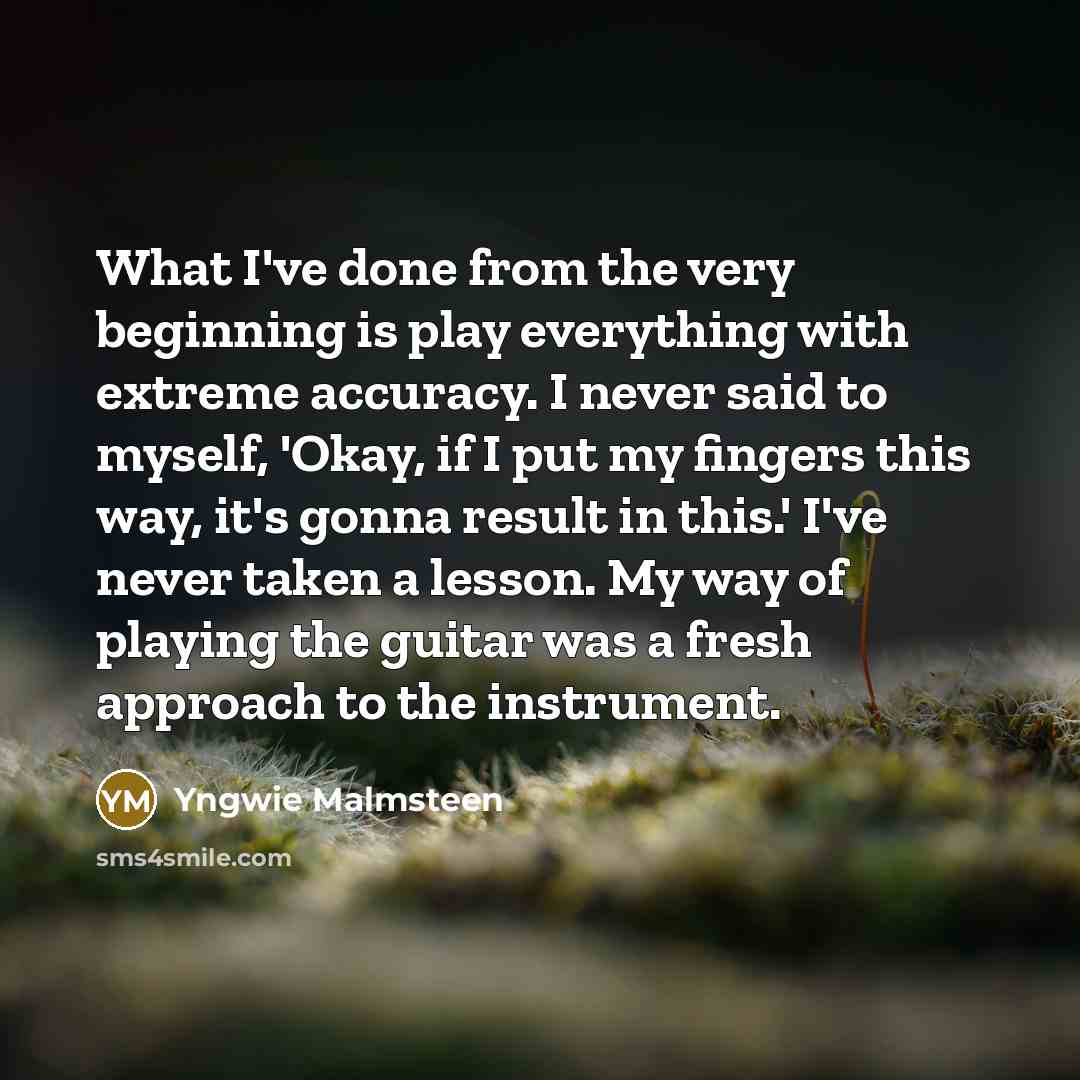 “What I've done from the very beginning is play everything with extreme accuracy. I never said to myself, 'Okay, if I put my fingers this way, it's gonna result in this.' I've never taken a lesson. My way of playing the guitar was a fresh approach to the instrument.” quote by Yngwie Malmsteen