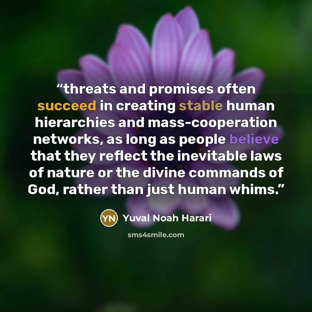 “threats and promises often succeed in creating stable human hierarchies and mass-cooperation networks, as long as people believe that they reflect the inevitable laws of nature or the divine commands of God, rather than just human whims.” quote by Yuval Noah Harari