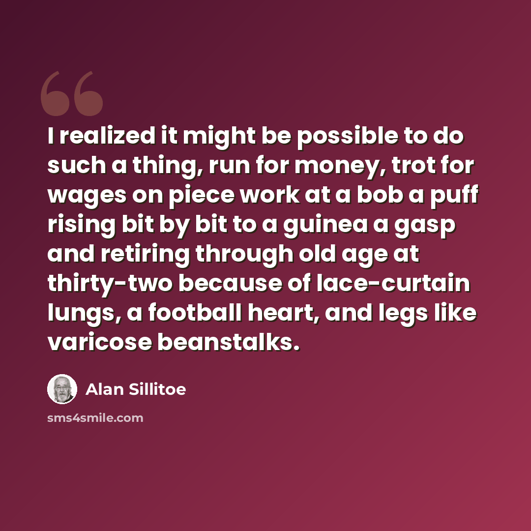 “I realized it might be possible to do such a thing, run for money, trot for wages on piece work at a bob a puff rising bit by bit to a guinea a gasp and retiring through old age at thirty-two because of lace-curtain lungs, a football heart, and legs like varicose beanstalks.” quote by Alan Sillitoe