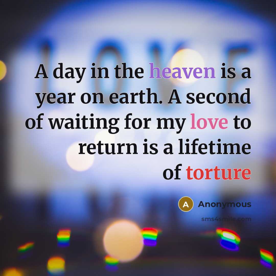 “A day in the heaven is a year on earth. A second of waiting for my love to return is a lifetime of torture” quote by Anonymous