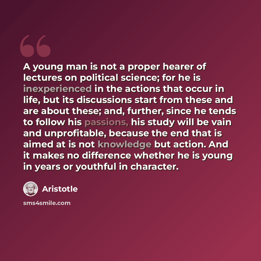 “A young man is not a proper hearer of lectures on political science; for he is inexperienced in the actions that occur in life, but its discussions start from these and are about these; and, further, since he tends to follow his passions, his study will be vain and unprofitable, because the end…” quote by Aristotle