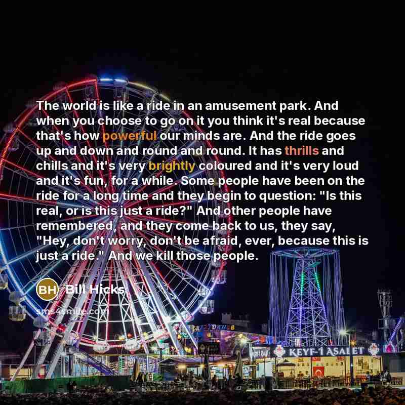 “The world is like a ride in an amusement park. And when you choose to go on it you think it's real because that's how powerful our minds are. And the ride goes up and down and round and round. It has thrills and chills and it's very brightly coloured and it's very loud and it's fun, for a while…” quote by Bill Hicks