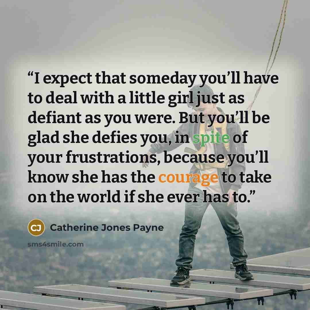 “I expect that someday you’ll have to deal with a little girl just as defiant as you were. But you’ll be glad she defies you, in spite of your frustrations, because you’ll know she has the courage to take on the world if she ever has to.” quote by Catherine Jones Payne