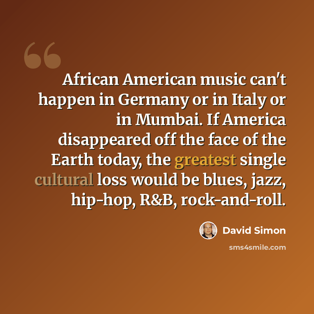 “African American music can't happen in Germany or in Italy or in Mumbai. If America disappeared off the face of the Earth today, the greatest single cultural loss would be blues, jazz, hip-hop, R&B, rock-and-roll.” quote by David Simon