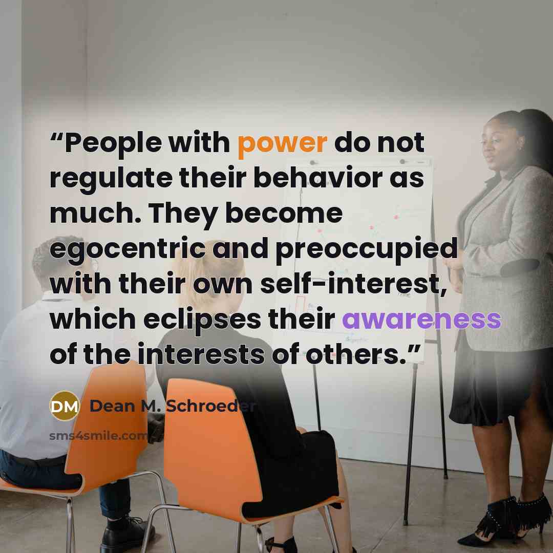 “People with power do not regulate their behavior as much. They become egocentric and preoccupied with their own self-interest, which eclipses their awareness of the interests of others.” quote by Dean M. Schroeder