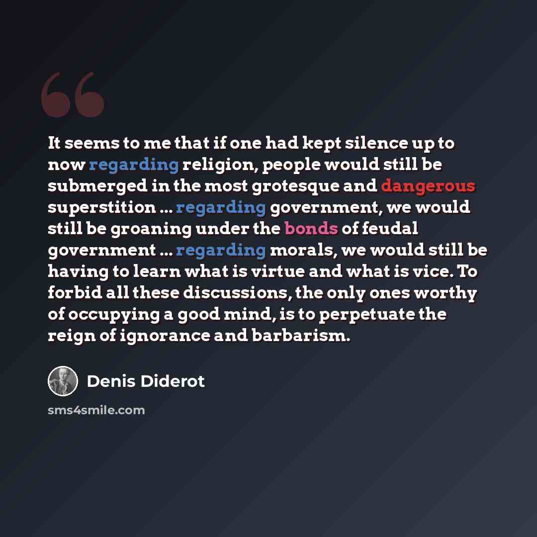 “It seems to me that if one had kept silence up to now regarding religion, people would still be submerged in the most grotesque and dangerous superstition ... regarding government, we would still be groaning under the bonds of feudal government ... regarding morals, we would still be having to…” quote by Denis Diderot