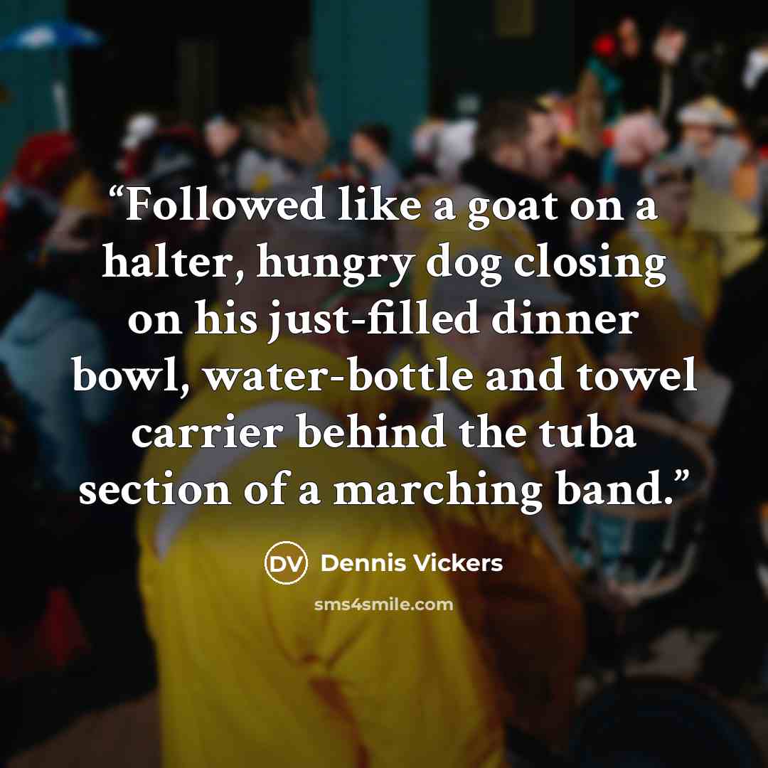 “Followed like a goat on a halter, hungry dog closing on his just-filled dinner bowl, water-bottle and towel carrier behind the tuba section of a marching band.” quote by Dennis Vickers