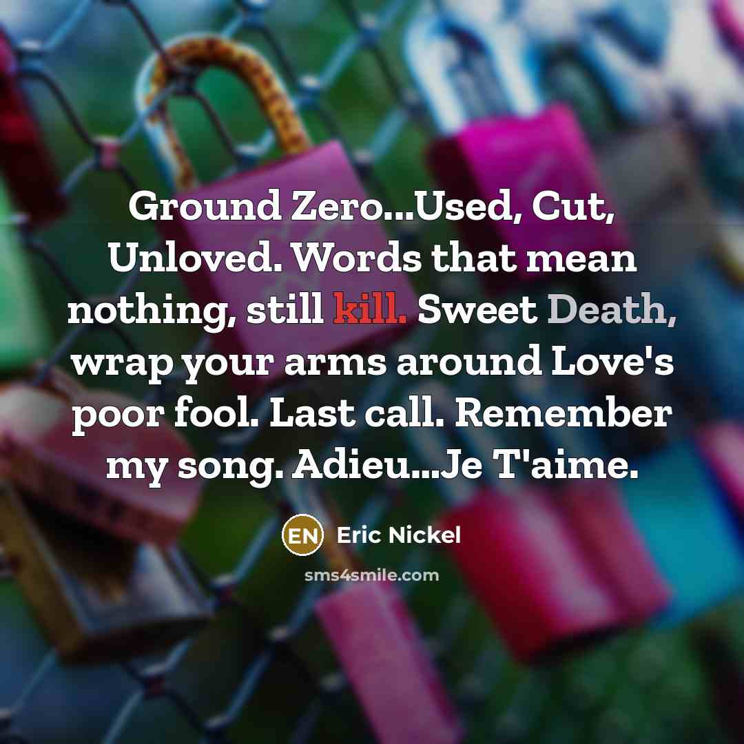 “Ground Zero...Used, Cut, Unloved. Words that mean nothing, still kill. Sweet Death, wrap your arms around Love's poor fool. Last call. Remember my song. Adieu…Je T'aime.” quote by Eric Nickel