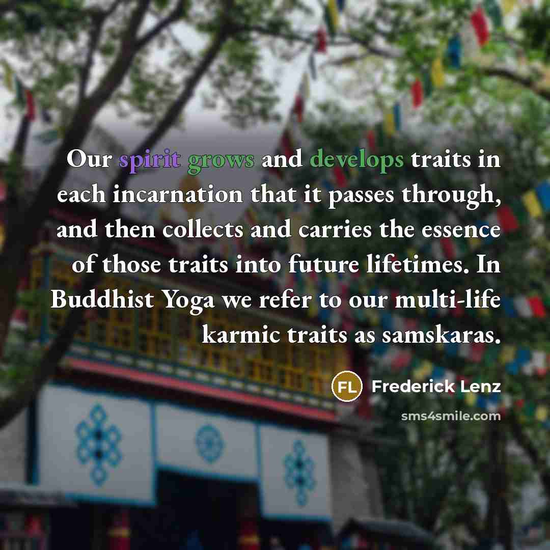 “Our spirit grows and develops traits in each incarnation that it passes through, and then collects and carries the essence of those traits into future lifetimes. In Buddhist Yoga we refer to our multi-life karmic traits as samskaras.” quote by Frederick Lenz