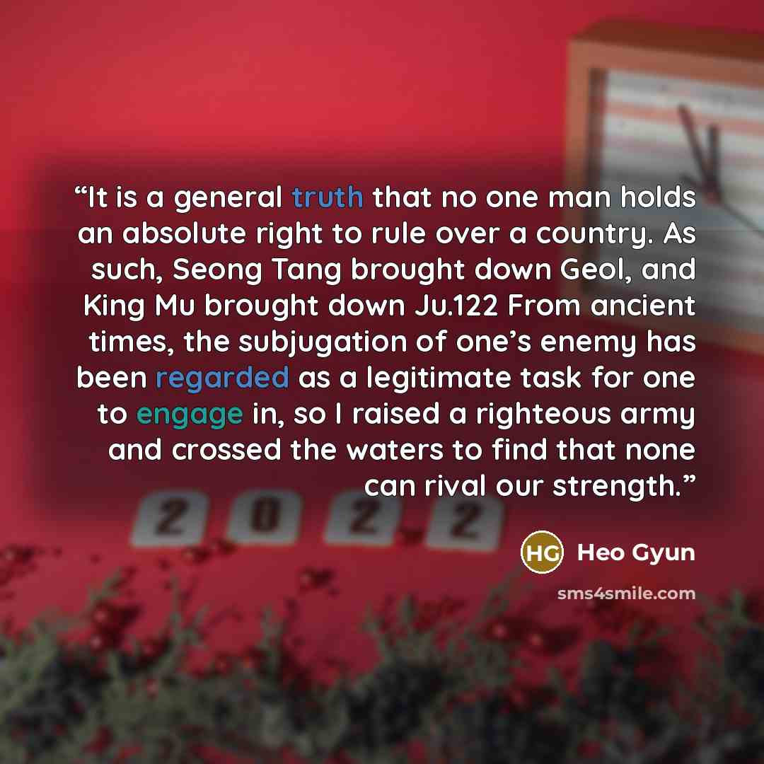 “It is a general truth that no one man holds an absolute right to rule over a country. As such, Seong Tang brought down Geol, and King Mu brought down Ju.122 From ancient times, the subjugation of one’s enemy has been regarded as a legitimate task for one to engage in, so I raised a righteous army…” quote by Heo Gyun