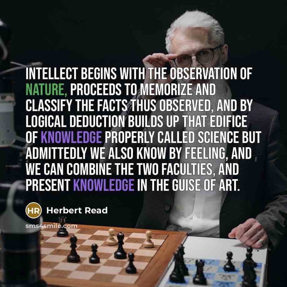 “Intellect begins with the observation of nature, proceeds to memorize and classify the facts thus observed, and by logical deduction builds up that edifice of knowledge properly called science But admittedly we also know by feeling, and we can combine the two faculties, and present knowledge in…” quote by Herbert Read