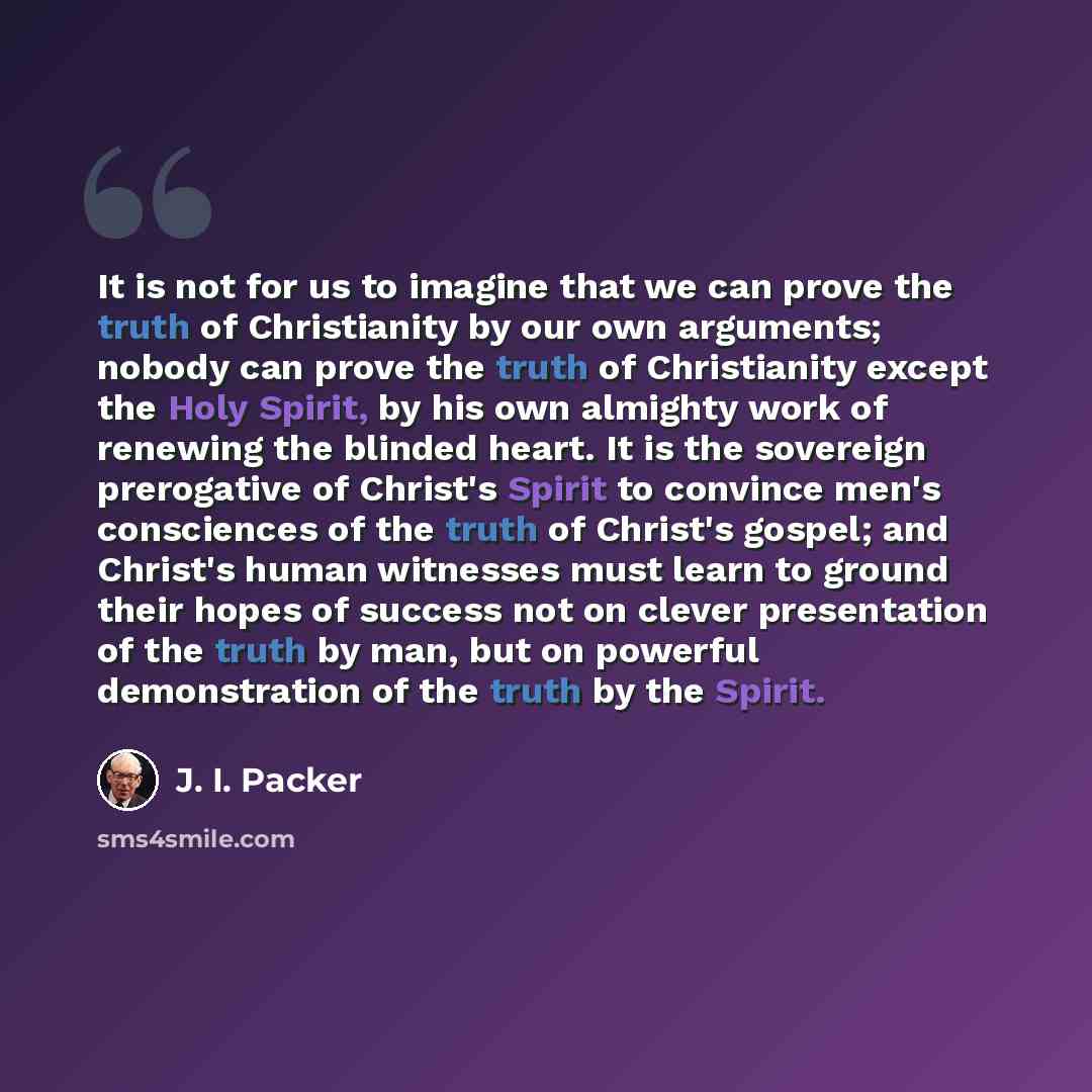 “It is not for us to imagine that we can prove the truth of Christianity by our own arguments; nobody can prove the truth of Christianity except the Holy Spirit, by his own almighty work of renewing the blinded heart. It is the sovereign prerogative of Christ's Spirit to convince men's consciences…” quote by J. I. Packer