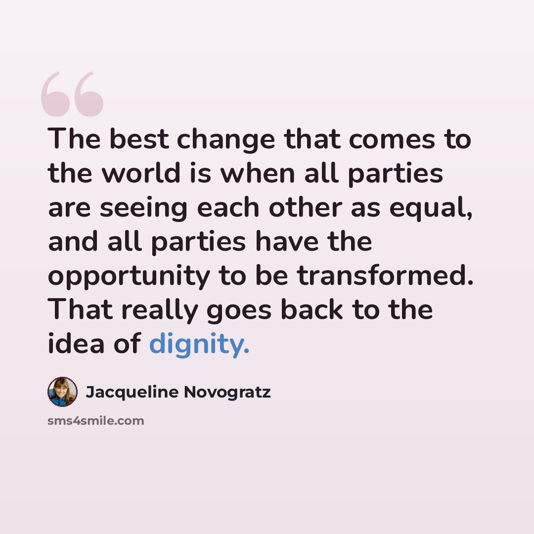 “The best change that comes to the world is when all parties are seeing each other as equal, and all parties have the opportunity to be transformed. That really goes back to the idea of dignity.” quote by Jacqueline Novogratz