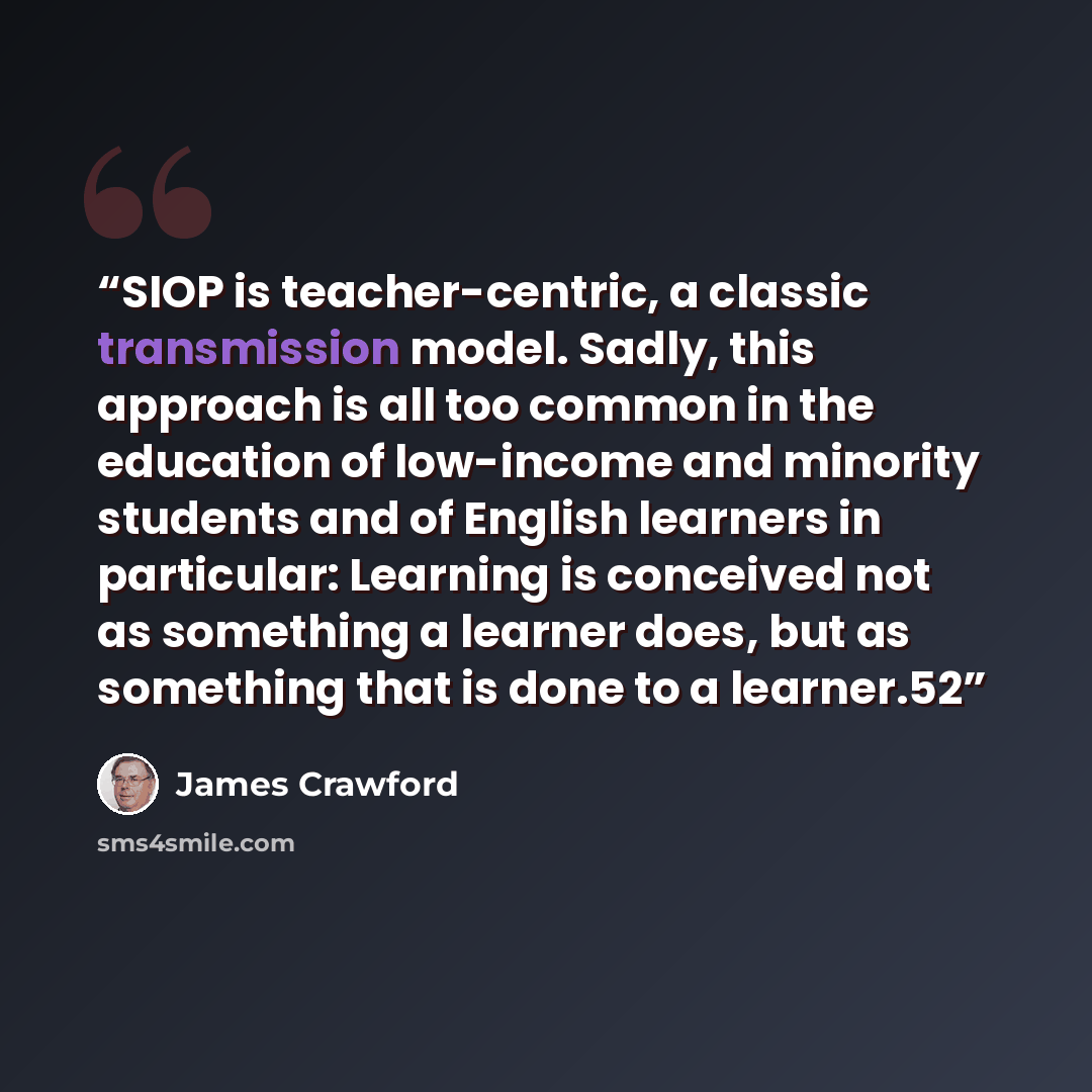 “SIOP is teacher-centric, a classic transmission model. Sadly, this approach is all too common in the education of low-income and minority students and of English learners in particular: Learning is conceived not as something a learner does, but as something that is done to a learner.52” quote by James Crawford