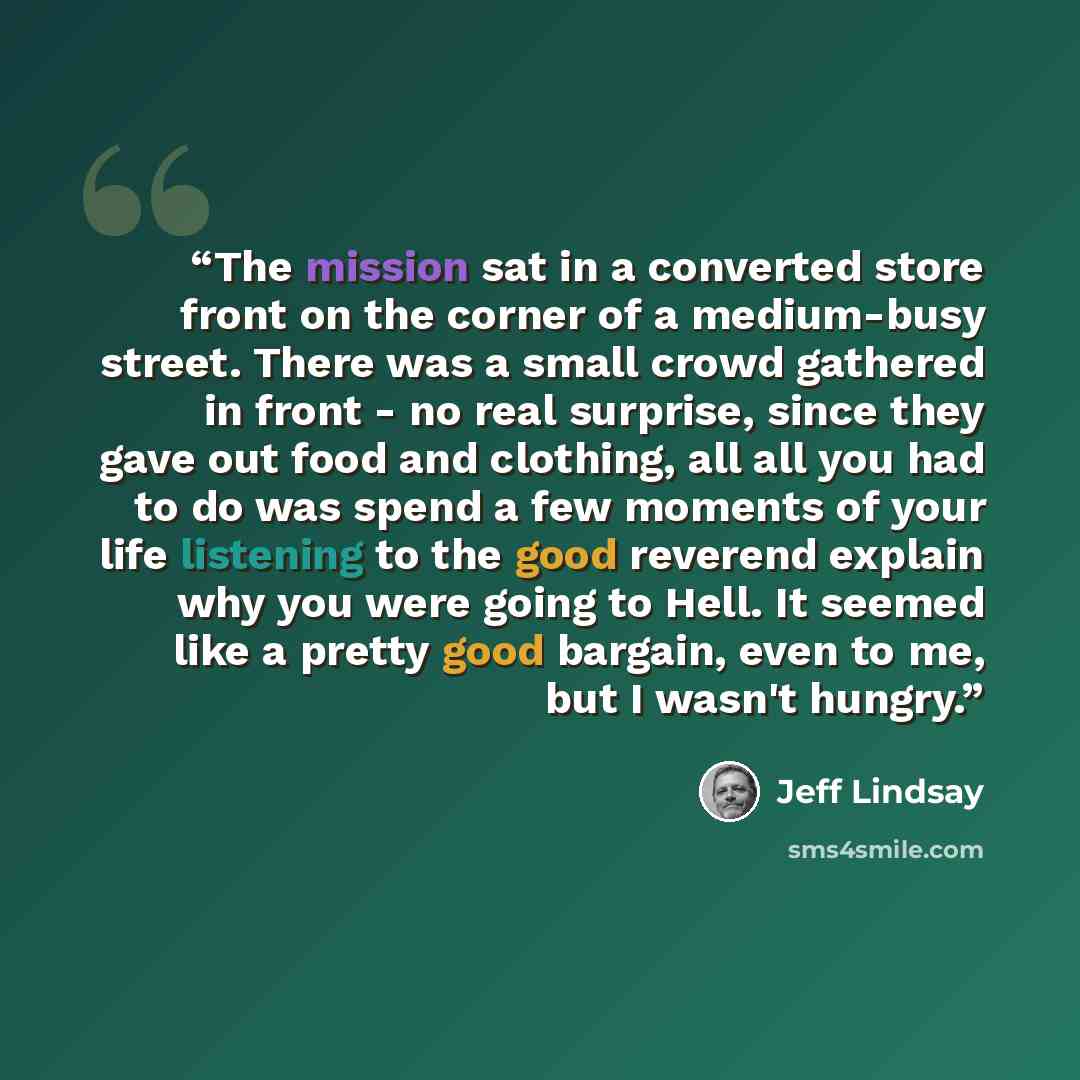 “The mission sat in a converted store front on the corner of a medium-busy street. There was a small crowd gathered in front - no real surprise, since they gave out food and clothing, all all you had to do was spend a few moments of your life listening to the good reverend explain why you were…” quote by Jeff Lindsay
