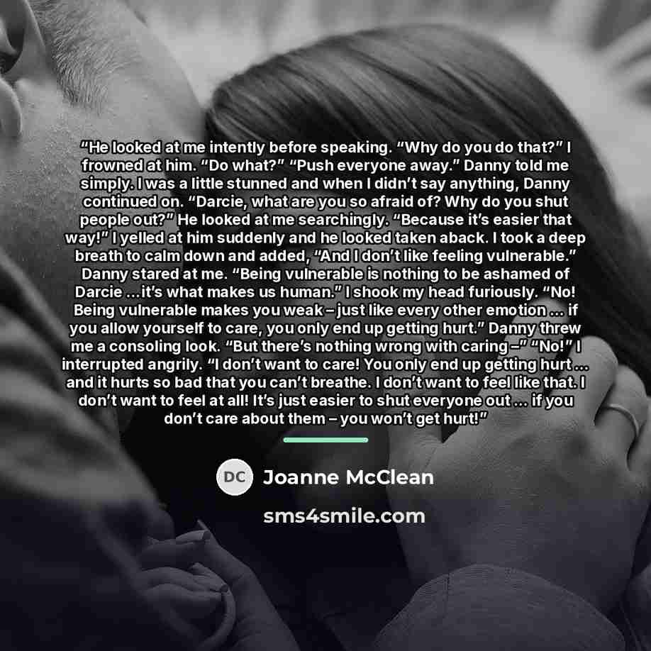 “He looked at me intently before speaking. “Why do you do that?” I frowned at him. “Do what?” “Push everyone away.” Danny told me simply. I was a little stunned and when I didn’t say anything, Danny continued on. “Darcie, what are you so afraid of? Why do you shut people out?” He looked at me…” quote by Joanne McClean