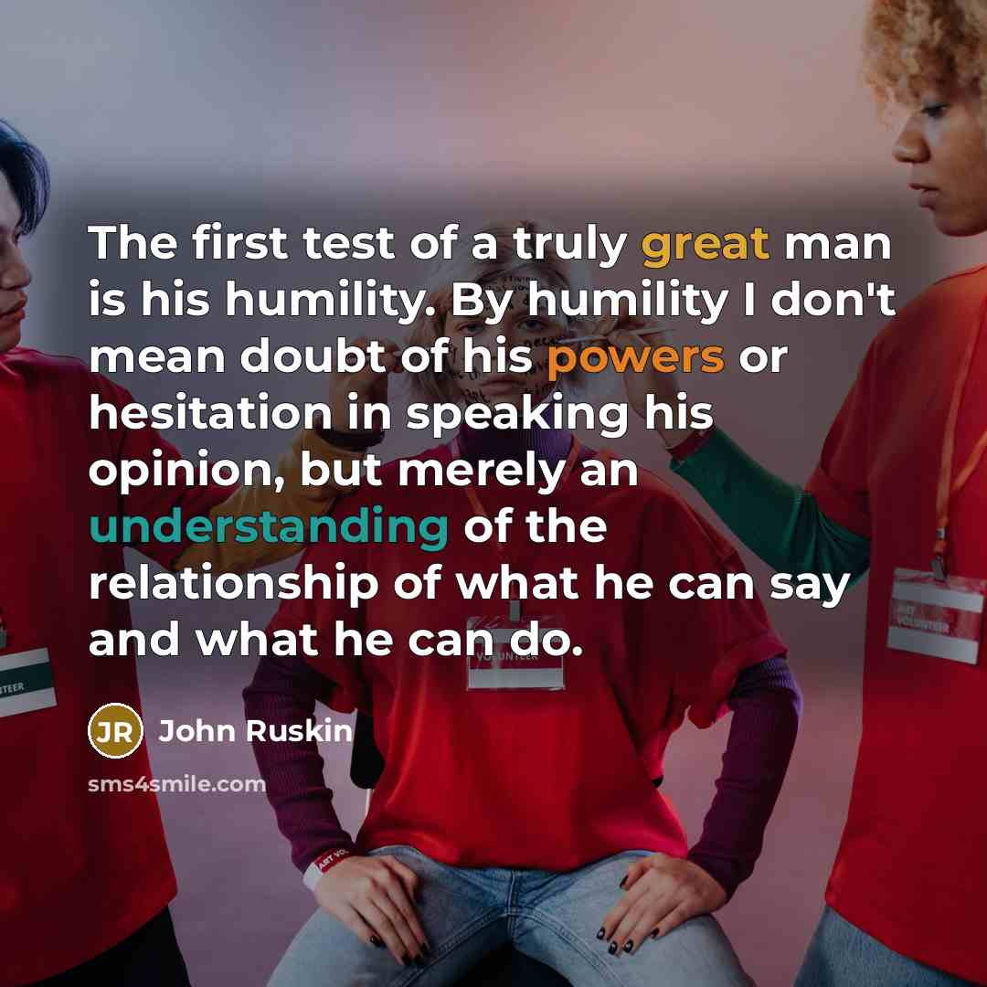 “The first test of a truly great man is his humility. By humility I don't mean doubt of his powers or hesitation in speaking his opinion, but merely an understanding of the relationship of what he can say and what he can do.” quote by John Ruskin