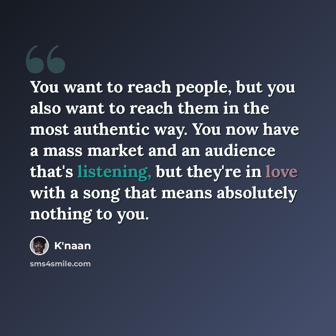 “You want to reach people, but you also want to reach them in the most authentic way. You now have a mass market and an audience that's listening, but they're in love with a song that means absolutely nothing to you.” quote by K'naan