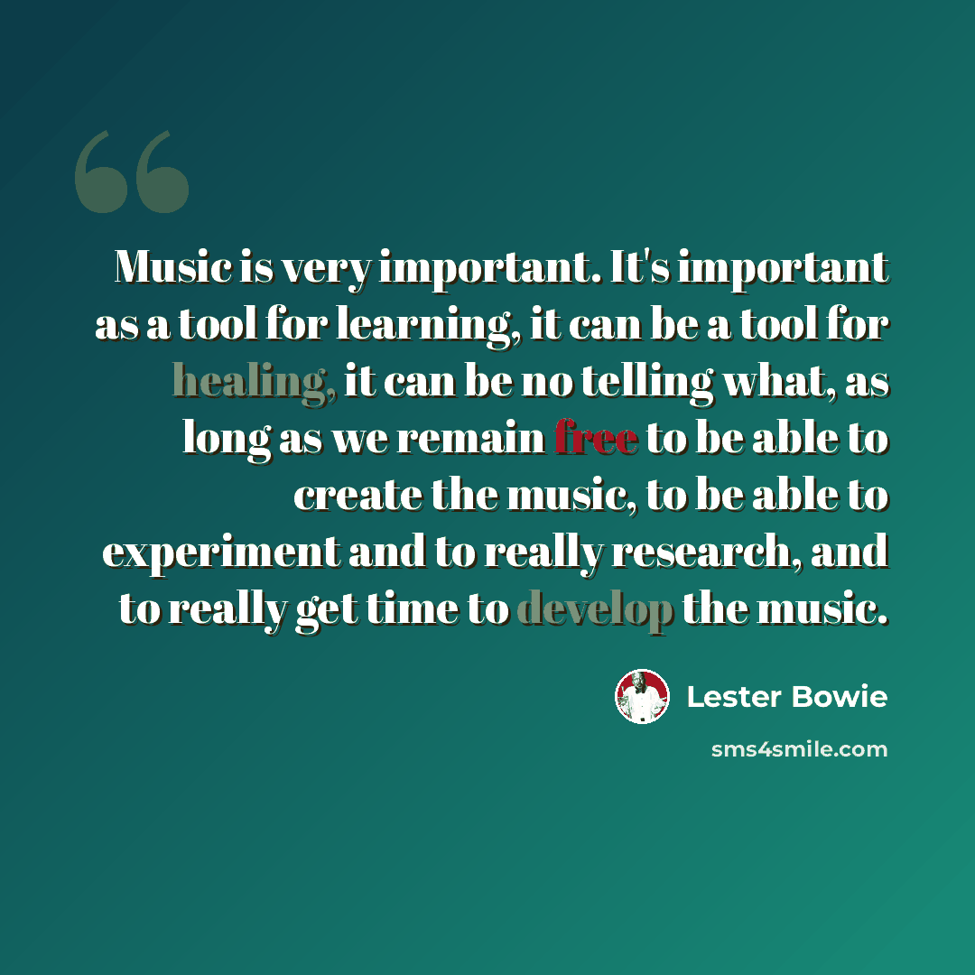 “Music is very important. It's important as a tool for learning, it can be a tool for healing, it can be no telling what, as long as we remain free to be able to create the music, to be able to experiment and to really research, and to really get time to develop the music.” quote by Lester Bowie