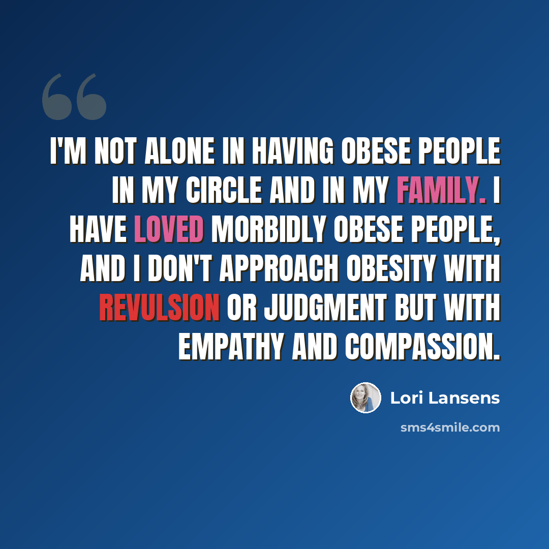 “I'm not alone in having obese people in my circle and in my family. I have loved morbidly obese people, and I don't approach obesity with revulsion or judgment but with empathy and compassion.” quote by Lori Lansens