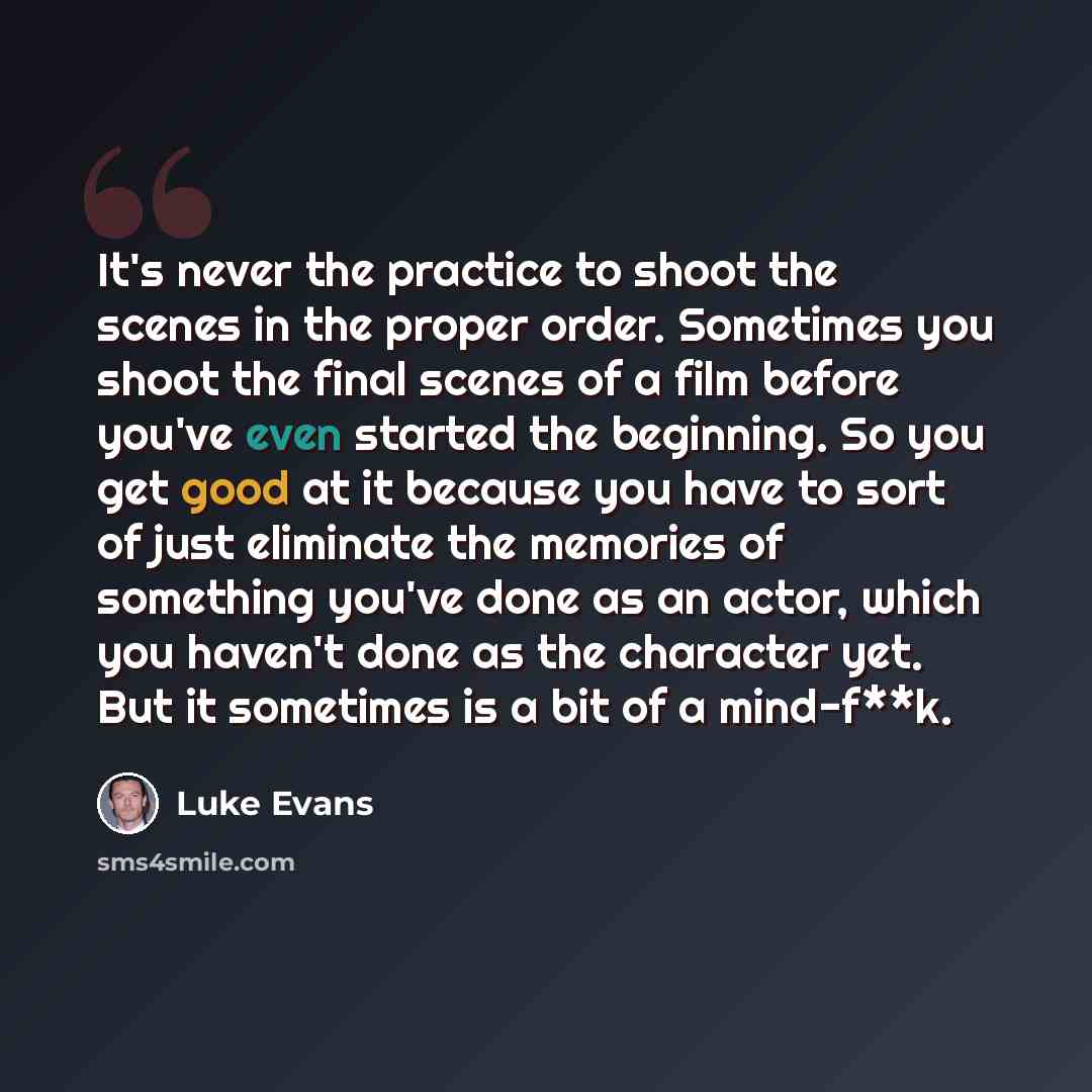 “It's never the practice to shoot the scenes in the proper order. Sometimes you shoot the final scenes of a film before you've even started the beginning. So you get good at it because you have to sort of just eliminate the memories of something you've done as an actor, which you haven't done as…” quote by Luke Evans