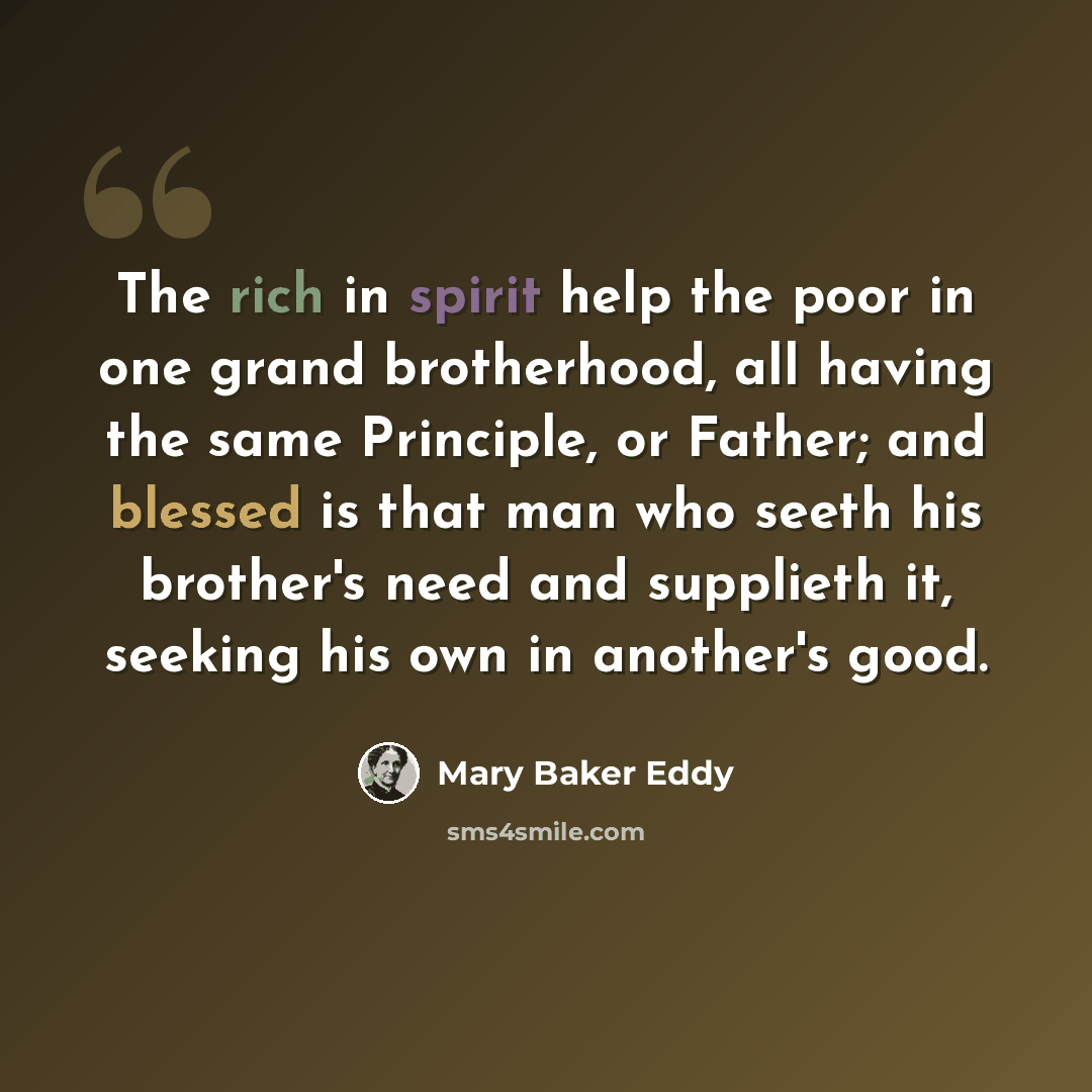 “The rich in spirit help the poor in one grand brotherhood, all having the same Principle, or Father; and blessed is that man who seeth his brother's need and supplieth it, seeking his own in another's good.” quote by Mary Baker Eddy