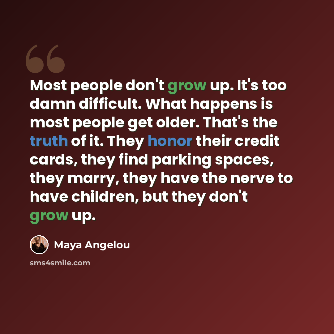 “Most people don't grow up. It's too damn difficult. What happens is most people get older. That's the truth of it. They honor their credit cards, they find parking spaces, they marry, they have the nerve to have children, but they don't grow up.” quote by Maya Angelou