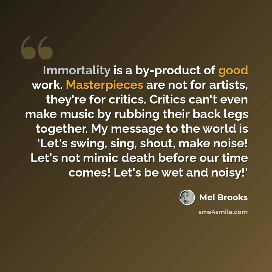 “Immortality is a by-product of good work. Masterpieces are not for artists, they're for critics. Critics can't even make music by rubbing their back legs together. My message to the world is 'Let's swing, sing, shout, make noise! Let's not mimic death before our time comes! Let's be wet and noisy!'” quote by Mel Brooks