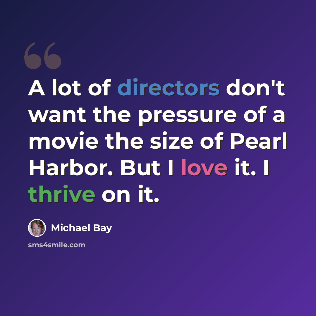 “A lot of directors don't want the pressure of a movie the size of Pearl Harbor. But I love it. I thrive on it.” quote by Michael Bay