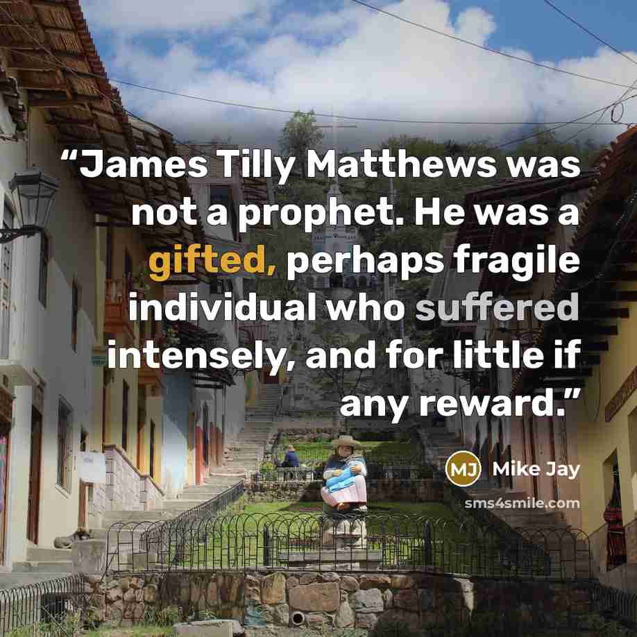 “James Tilly Matthews was not a prophet. He was a gifted, perhaps fragile individual who suffered intensely, and for little if any reward.” quote by Mike Jay