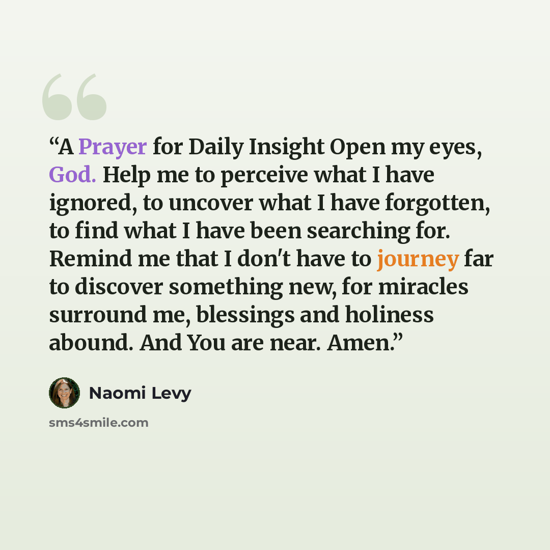 “A Prayer for Daily Insight Open my eyes, God. Help me to perceive what I have ignored, to uncover what I have forgotten, to find what I have been searching for. Remind me that I don't have to journey far to discover something new, for miracles surround me, blessings and holiness abound. And You…” quote by Naomi Levy