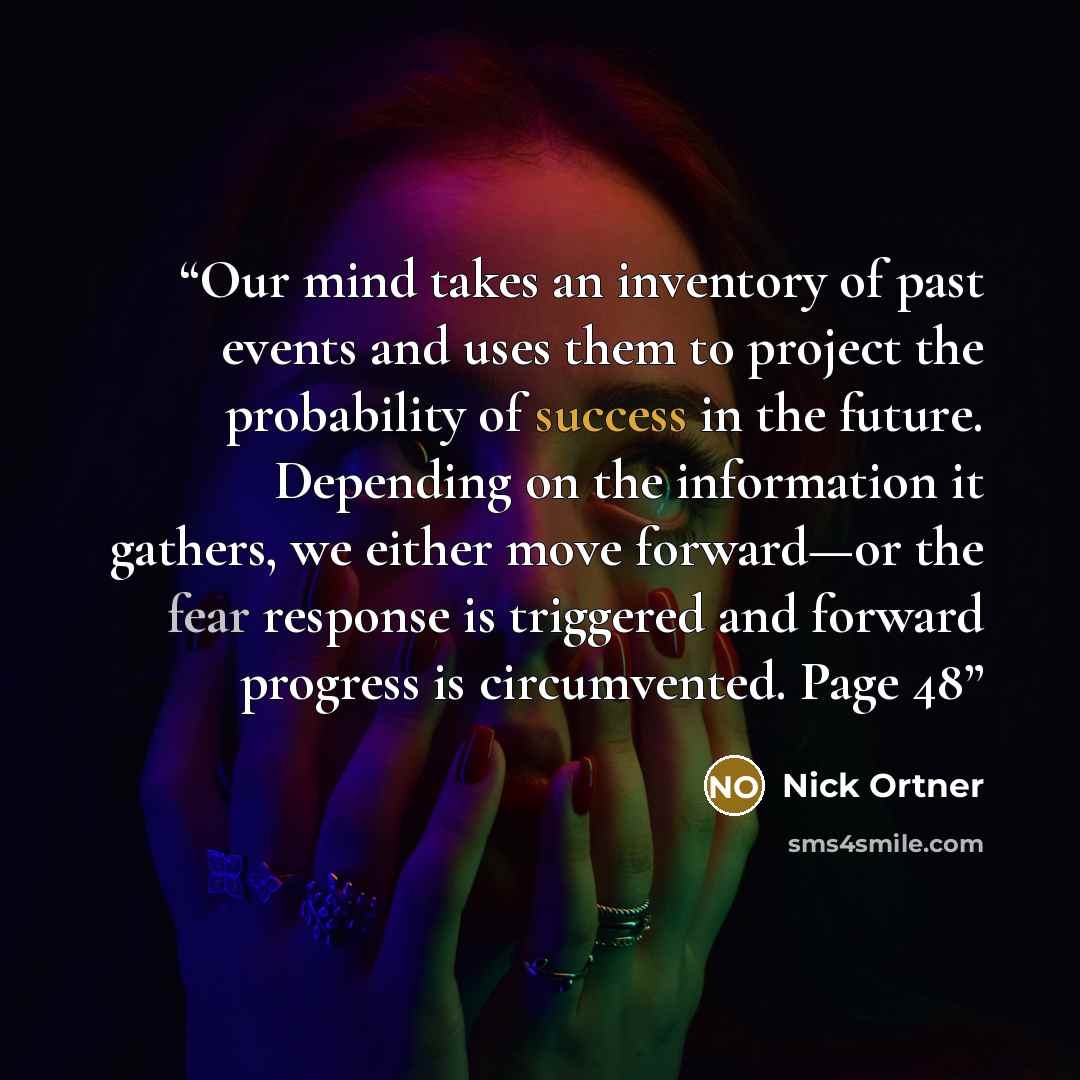 “Our mind takes an inventory of past events and uses them to project the probability of success in the future. Depending on the information it gathers, we either move forward—or the fear response is triggered and forward progress is circumvented. Page 48” quote by Nick Ortner