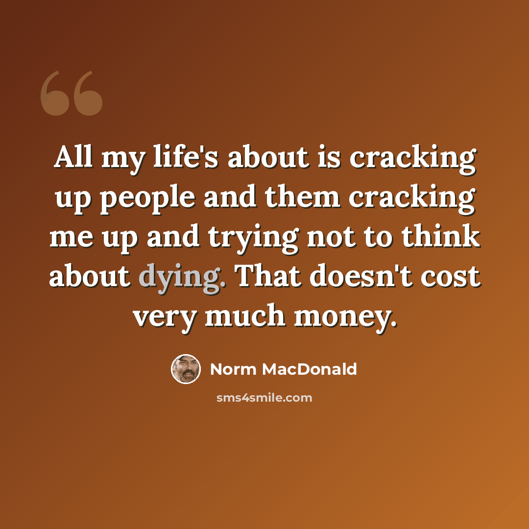“All my life's about is cracking up people and them cracking me up and trying not to think about dying. That doesn't cost very much money.” quote by Norm MacDonald