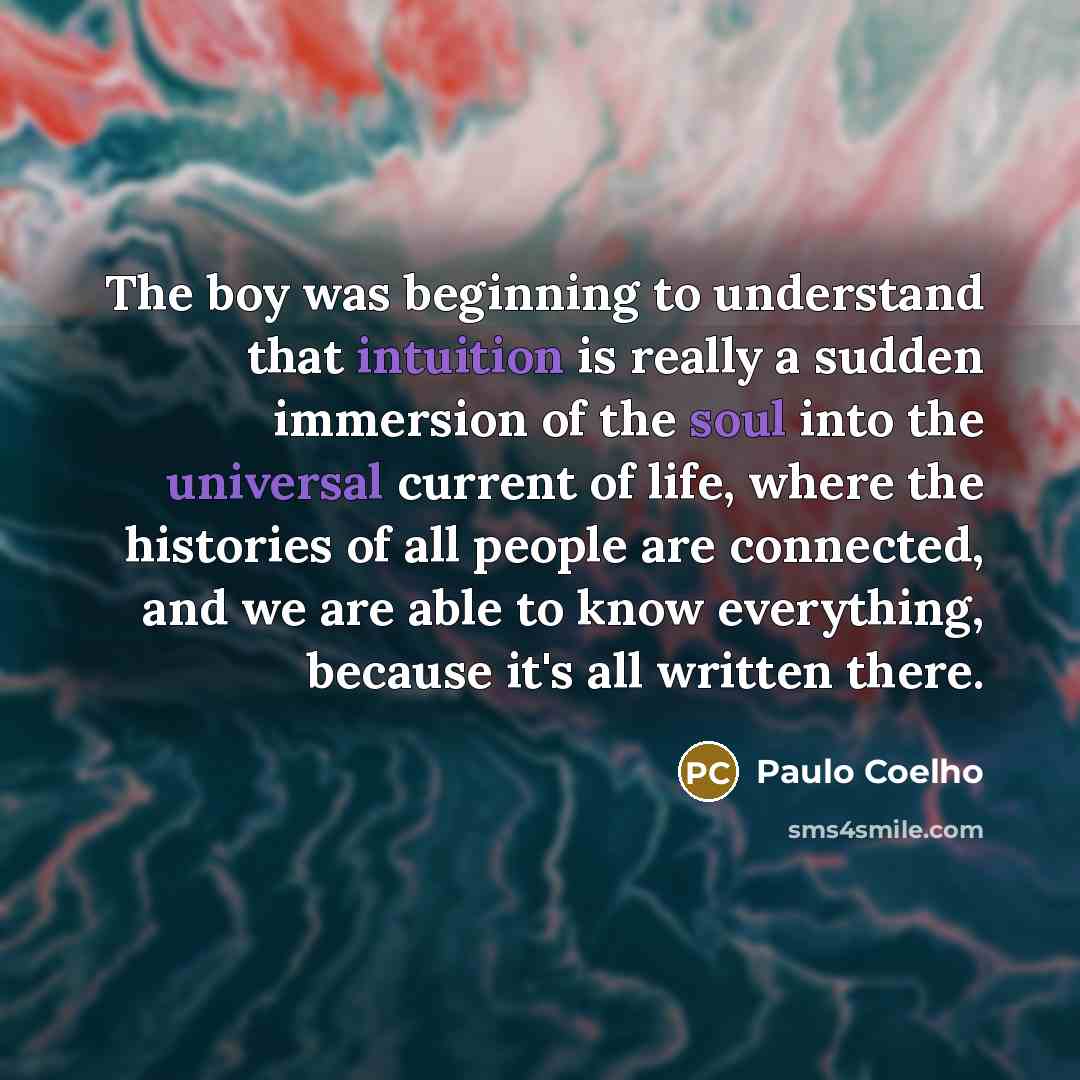 “The boy was beginning to understand that intuition is really a sudden immersion of the soul into the universal current of life, where the histories of all people are connected, and we are able to know everything, because it's all written there.” quote by Paulo Coelho