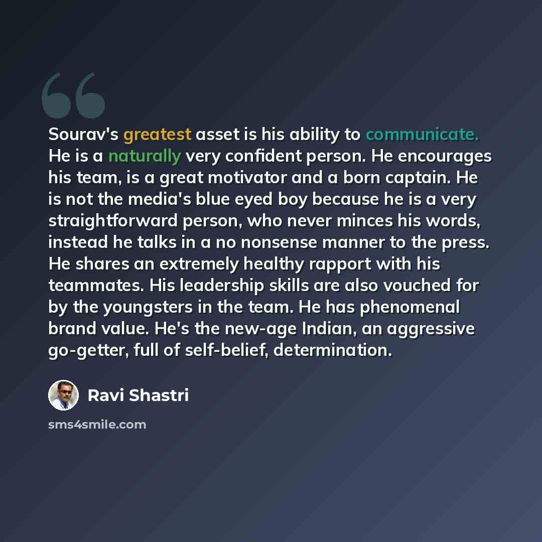 “Sourav's greatest asset is his ability to communicate. He is a naturally very confident person. He encourages his team, is a great motivator and a born captain. He is not the media's blue eyed boy because he is a very straightforward person, who never minces his words, instead he talks in a no…” quote by Ravi Shastri