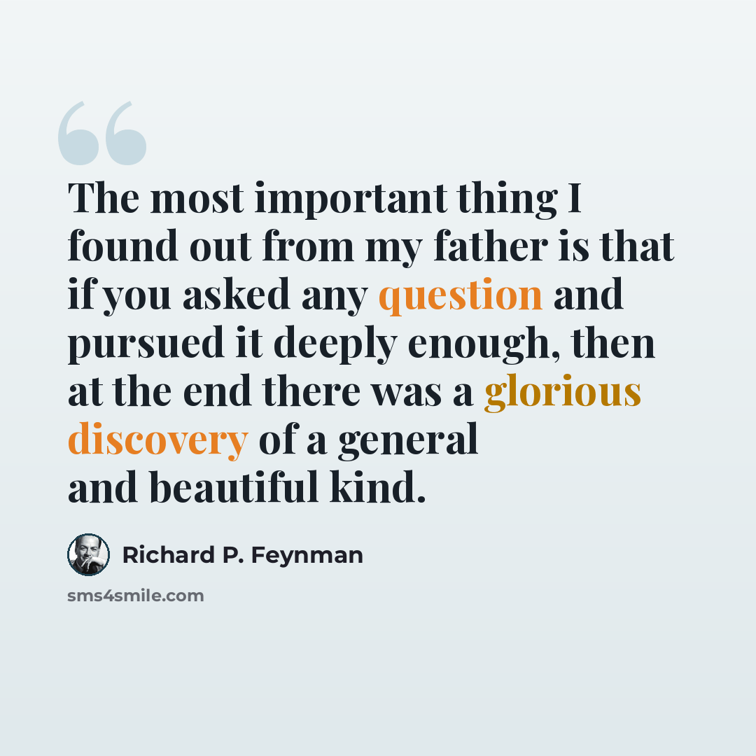 “The most important thing I found out from my father is that if you asked any question and pursued it deeply enough, then at the end there was a glorious discovery of a general and beautiful kind.” quote by Richard P. Feynman