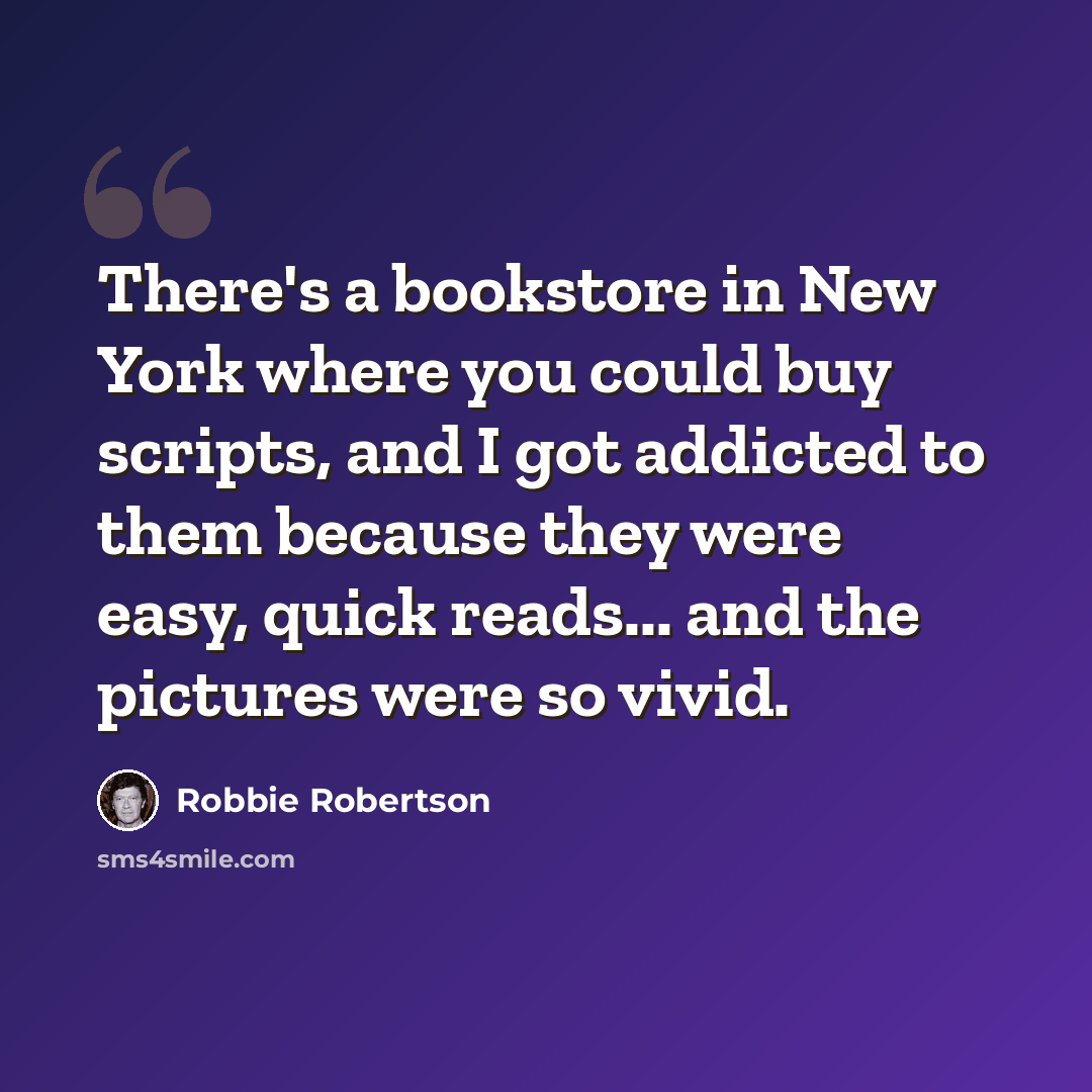 “There's a bookstore in New York where you could buy scripts, and I got addicted to them because they were easy, quick reads... and the pictures were so vivid.” quote by Robbie Robertson