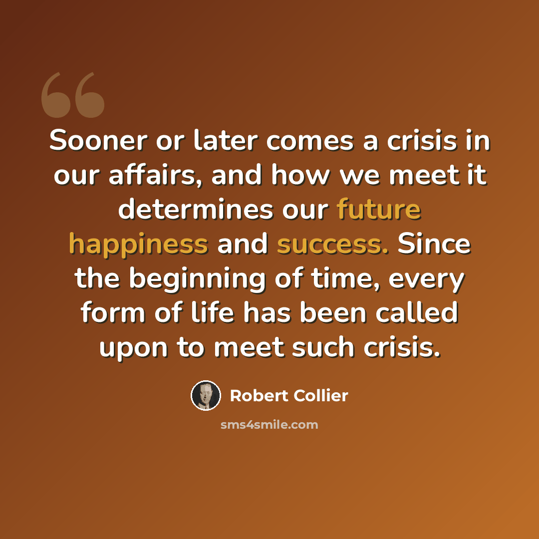 “Sooner or later comes a crisis in our affairs, and how we meet it determines our future happiness and success. Since the beginning of time, every form of life has been called upon to meet such crisis.” quote by Robert Collier