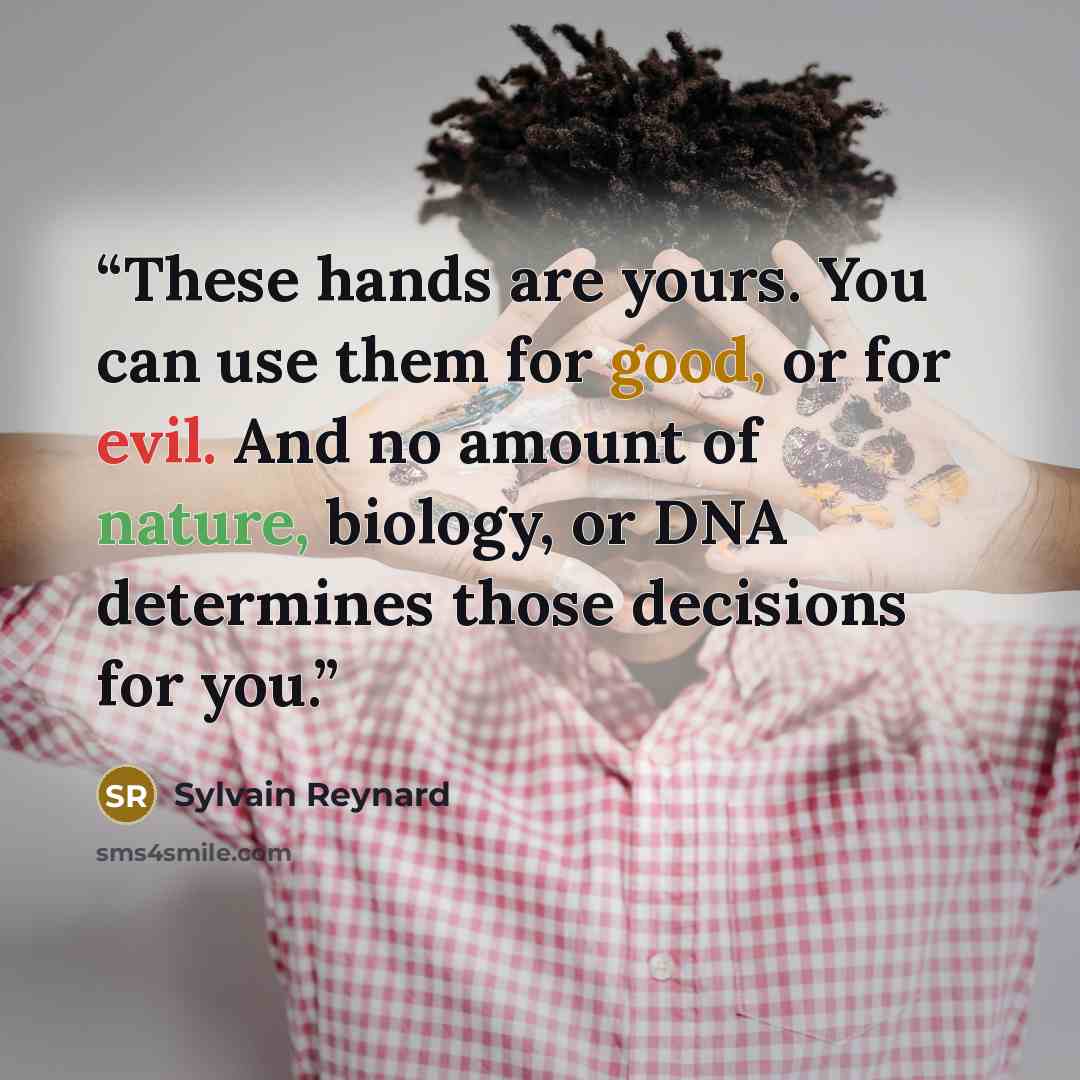 “These hands are yours. You can use them for good, or for evil. And no amount of nature, biology, or DNA determines those decisions for you.” quote by Sylvain Reynard