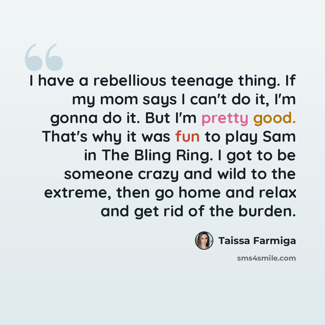 “I have a rebellious teenage thing. If my mom says I can't do it, I'm gonna do it. But I'm pretty good. That's why it was fun to play Sam in The Bling Ring. I got to be someone crazy and wild to the extreme, then go home and relax and get rid of the burden.” quote by Taissa Farmiga